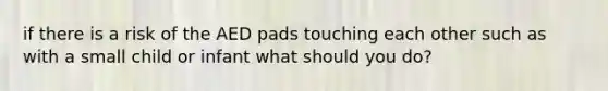 if there is a risk of the AED pads touching each other such as with a small child or infant what should you do?