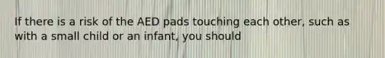 If there is a risk of the AED pads touching each other, such as with a small child or an infant, you should