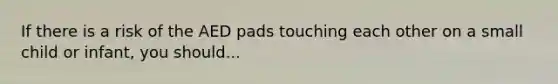 If there is a risk of the AED pads touching each other on a small child or infant, you should...