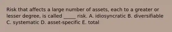 Risk that affects a large number of assets, each to a greater or lesser degree, is called _____ risk. A. idiosyncratic B. diversifiable C. systematic D. asset-specific E. total