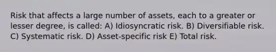 Risk that affects a large number of assets, each to a greater or lesser degree, is called: A) Idiosyncratic risk. B) Diversifiable risk. C) Systematic risk. D) Asset-specific risk E) Total risk.