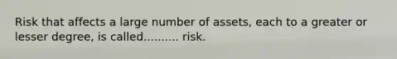 Risk that affects a large number of assets, each to a greater or lesser degree, is called.......... risk.