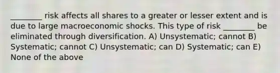 ________ risk affects all shares to a greater or lesser extent and is due to large macroeconomic shocks. This type of risk ________ be eliminated through diversification. A) Unsystematic; cannot B) Systematic; cannot C) Unsystematic; can D) Systematic; can E) None of the above