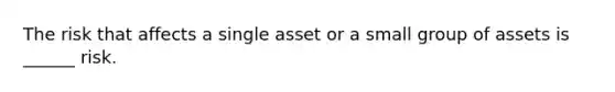 The risk that affects a single asset or a small group of assets is ______ risk.