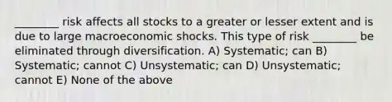 ________ risk affects all stocks to a greater or lesser extent and is due to large macroeconomic shocks. This type of risk ________ be eliminated through diversification. A) Systematic; can B) Systematic; cannot C) Unsystematic; can D) Unsystematic; cannot E) None of the above