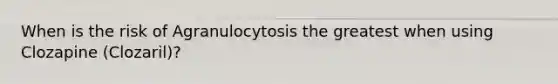 When is the risk of Agranulocytosis the greatest when using Clozapine (Clozaril)?