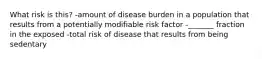 What risk is this? -amount of disease burden in a population that results from a potentially modifiable risk factor -_______ fraction in the exposed -total risk of disease that results from being sedentary