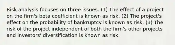 Risk analysis focuses on three issues. (1) The effect of a project on the firm's beta coefficient is known as risk. (2) The project's effect on the probability of bankruptcy is known as risk. (3) The risk of the project independent of both the firm's other projects and investors' diversification is known as risk.