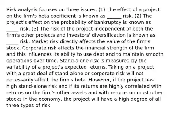 Risk analysis focuses on three issues. (1) The effect of a project on the firm's beta coefficient is known as ______ risk. (2) The project's effect on the probability of bankruptcy is known as _____ risk. (3) The risk of the project independent of both the firm's other projects and investors' diversification is known as _____ risk. Market risk directly affects the value of the firm's stock. Corporate risk affects the financial strength of the firm and this influences its ability to use debt and to maintain smooth operations over time. Stand-alone risk is measured by the variability of a project's expected returns. Taking on a project with a great deal of stand-alone or corporate risk will not necessarily affect the firm's beta. However, if the project has high stand-alone risk and if its returns are highly correlated with returns on the firm's other assets and with returns on most other stocks in the economy, the project will have a high degree of all three types of risk.