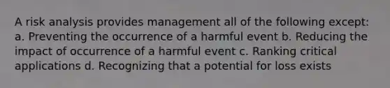 A risk analysis provides management all of the following except: a. Preventing the occurrence of a harmful event b. Reducing the impact of occurrence of a harmful event c. Ranking critical applications d. Recognizing that a potential for loss exists