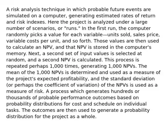 A risk analysis technique in which probable future events are simulated on a computer, generating estimated rates of return and risk indexes. Here the project is analyzed under a large number of scenarios, or "runs." In the first run, the computer randomly picks a value for each variable—units sold, sales price, variable costs per unit, and so forth. Those values are then used to calculate an NPV, and that NPV is stored in the computer's memory. Next, a second set of input values is selected at random, and a second NPV is calculated. This process is repeated perhaps 1,000 times, generating 1,000 NPVs. The mean of the 1,000 NPVs is determined and used as a measure of the project's expected profitability, and the standard deviation (or perhaps the coefficient of variation) of the NPVs is used as a measure of risk. A process which generates hundreds or thousands of probable performance outcomes based on probability distributions for cost and schedule on individual tasks. The outcomes are then used to generate a probability distribution for the project as a whole.