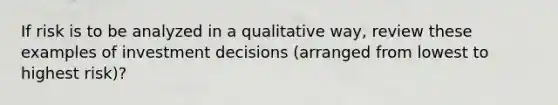 If risk is to be analyzed in a qualitative way, review these examples of investment decisions (arranged from lowest to highest risk)?