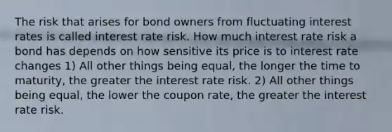 The risk that arises for bond owners from fluctuating interest rates is called interest rate risk. How much interest rate risk a bond has depends on how sensitive its price is to interest rate changes 1) All other things being equal, the longer the time to maturity, the greater the interest rate risk. 2) All other things being equal, the lower the coupon rate, the greater the interest rate risk.