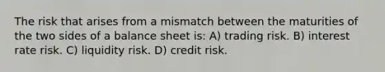 The risk that arises from a mismatch between the maturities of the two sides of a balance sheet is: A) trading risk. B) interest rate risk. C) liquidity risk. D) credit risk.