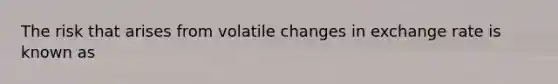 The risk that arises from volatile changes in exchange rate is known as