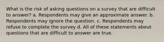 What is the risk of <a href='https://www.questionai.com/knowledge/kcqzz1sAJu-asking-questions' class='anchor-knowledge'>asking questions</a> on a survey that are difficult to answer? a. Respondents may give an approximate answer. b. Respondents may ignore the question. c. Respondents may refuse to complete the survey d. All of these statements about questions that are difficult to answer are true.