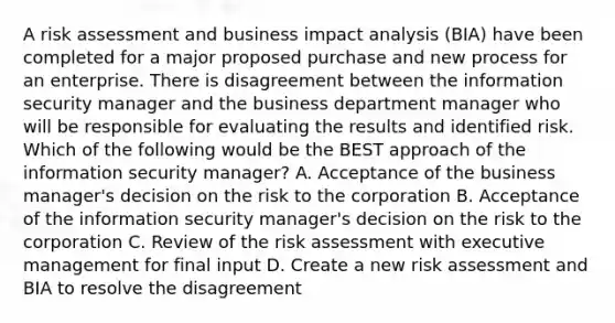 A risk assessment and business impact analysis (BIA) have been completed for a major proposed purchase and new process for an enterprise. There is disagreement between the information security manager and the business department manager who will be responsible for evaluating the results and identified risk. Which of the following would be the BEST approach of the information security manager? A. Acceptance of the business manager's decision on the risk to the corporation B. Acceptance of the information security manager's decision on the risk to the corporation C. Review of the risk assessment with executive management for final input D. Create a new risk assessment and BIA to resolve the disagreement