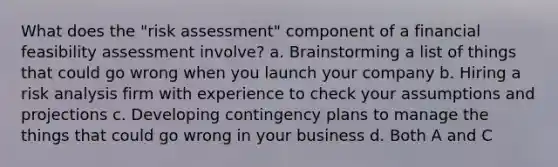 What does the "risk assessment" component of a financial feasibility assessment involve? a. Brainstorming a list of things that could go wrong when you launch your company b. Hiring a risk analysis firm with experience to check your assumptions and projections c. Developing contingency plans to manage the things that could go wrong in your business d. Both A and C