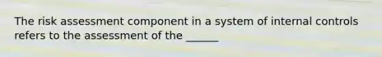 The risk assessment component in a system of internal controls refers to the assessment of the ______