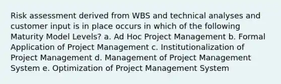 Risk assessment derived from WBS and technical analyses and customer input is in place occurs in which of the following Maturity Model Levels? a. Ad Hoc Project Management b. Formal Application of Project Management c. Institutionalization of Project Management d. Management of Project Management System e. Optimization of Project Management System