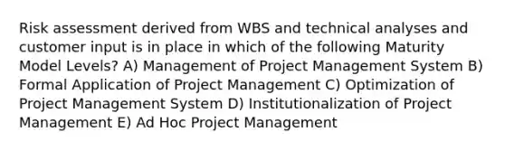 <a href='https://www.questionai.com/knowledge/k92bbxeV7s-risk-assessment' class='anchor-knowledge'>risk assessment</a> derived from WBS and technical analyses and customer input is in place in which of the following Maturity Model Levels? A) Management of <a href='https://www.questionai.com/knowledge/knITbRryhO-project-management' class='anchor-knowledge'>project management</a> System B) Formal Application of Project Management C) Optimization of Project Management System D) Institutionalization of Project Management E) Ad Hoc Project Management