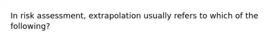 In risk assessment, extrapolation usually refers to which of the following?