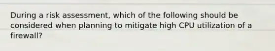 During a risk assessment, which of the following should be considered when planning to mitigate high CPU utilization of a firewall?