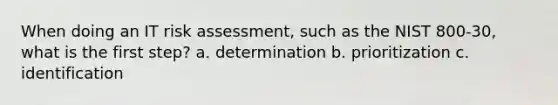 When doing an IT risk assessment, such as the NIST 800-30, what is the first step? a. determination b. prioritization c. identification