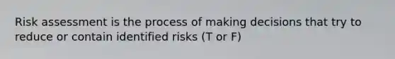 Risk assessment is the process of making decisions that try to reduce or contain identified risks (T or F)