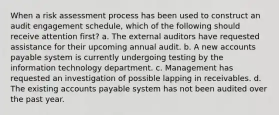 When a risk assessment process has been used to construct an audit engagement schedule, which of the following should receive attention first? a. The external auditors have requested assistance for their upcoming annual audit. b. A new accounts payable system is currently undergoing testing by the information technology department. c. Management has requested an investigation of possible lapping in receivables. d. The existing accounts payable system has not been audited over the past year.