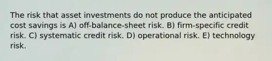 The risk that asset investments do not produce the anticipated cost savings is A) off-balance-sheet risk. B) firm-specific credit risk. C) systematic credit risk. D) operational risk. E) technology risk.