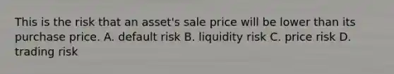 This is the risk that an asset's sale price will be lower than its purchase price. A. default risk B. liquidity risk C. price risk D. trading risk