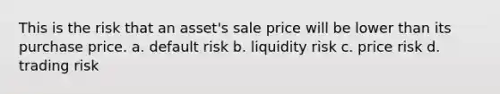 This is the risk that an asset's sale price will be lower than its purchase price. a. default risk b. liquidity risk c. price risk d. trading risk