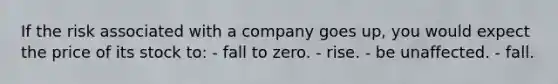 If the risk associated with a company goes up, you would expect the price of its stock to: - fall to zero. - rise. - be unaffected. - fall.