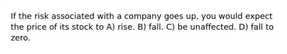 If the risk associated with a company goes up, you would expect the price of its stock to A) rise. B) fall. C) be unaffected. D) fall to zero.