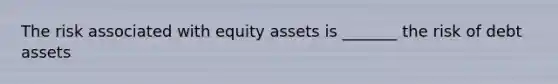 The risk associated with equity assets is _______ the risk of debt assets