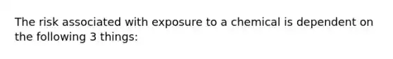 The risk associated with exposure to a chemical is dependent on the following 3 things: