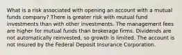 What is a risk associated with opening an account with a mutual funds company? There is greater risk with mutual fund investments than with other investments. The management fees are higher for mutual funds than brokerage firms. Dividends are not automatically reinvested, so growth is limited. The account is not insured by the Federal Deposit Insurance Corporation.