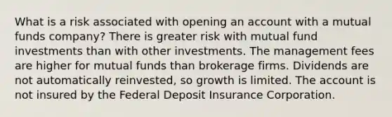 What is a risk associated with opening an account with a mutual funds company? There is greater risk with mutual fund investments than with other investments. The management fees are higher for mutual funds than brokerage firms. Dividends are not automatically reinvested, so growth is limited. The account is not insured by the Federal Deposit Insurance Corporation.