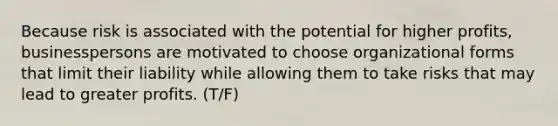 Because risk is associated with the potential for higher profits, businesspersons are motivated to choose organizational forms that limit their liability while allowing them to take risks that may lead to greater profits. (T/F)