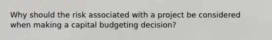 Why should the risk associated with a project be considered when making a capital budgeting decision?