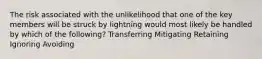 The risk associated with the unlikelihood that one of the key members will be struck by lightning would most likely be handled by which of the following? Transferring Mitigating Retaining Ignoring Avoiding