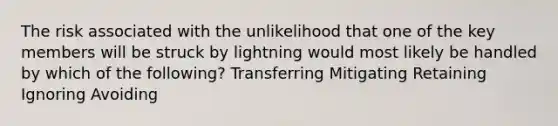 The risk associated with the unlikelihood that one of the key members will be struck by lightning would most likely be handled by which of the following? Transferring Mitigating Retaining Ignoring Avoiding