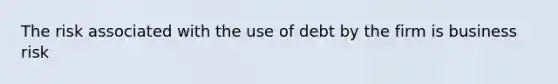 The risk associated with the use of debt by the firm is business risk