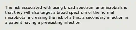 The risk associated with using broad-spectrum antimicrobials is that they will also target a broad spectrum of the normal microbiota, increasing the risk of a this, a secondary infection in a patient having a preexisting infection.