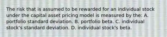 The risk that is assumed to be rewarded for an individual stock under the capital asset pricing model is measured by the: A. portfolio standard deviation. B. portfolio beta. C. individual stock's standard deviation. D. individual stock's beta.