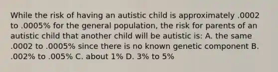 While the risk of having an autistic child is approximately .0002 to .0005% for the general population, the risk for parents of an autistic child that another child will be autistic is: A. the same .0002 to .0005% since there is no known genetic component B. .002% to .005% C. about 1% D. 3% to 5%