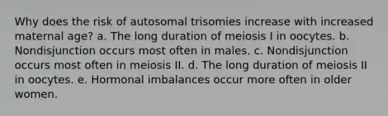 Why does the risk of autosomal trisomies increase with increased maternal age? a. The long duration of meiosis I in oocytes. b. Nondisjunction occurs most often in males. c. Nondisjunction occurs most often in meiosis II. d. The long duration of meiosis II in oocytes. e. Hormonal imbalances occur more often in older women.