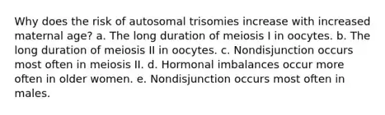 Why does the risk of autosomal trisomies increase with increased maternal age? a. The long duration of meiosis I in oocytes. b. The long duration of meiosis II in oocytes. c. Nondisjunction occurs most often in meiosis II. d. Hormonal imbalances occur more often in older women. e. Nondisjunction occurs most often in males.