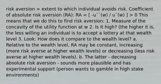 risk aversion = extent to which individual avoids risk. Coefficient of absolute risk aversion (RA): RA = [ -u``(w) / u`(w) ] > 0 This means that we do this to find risk aversion: 1. Measure of the concavity of the utility function at w 2. Is it high? (the higher it is, the less willing an individual is to accept a lottery at that wealth level 3. Look: How does it compare to the wealth level? a. Relative to the wealth level, RA may be constant, increasing (more risk averse at higher wealth levels) or decreasing (less risk averse at higher wealth levels). b. The latter - decreasing absolute risk aversion - sounds more plausible and has experimental support (person wants to gamble in high stake environments)